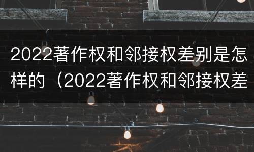 2022著作权和邻接权差别是怎样的（2022著作权和邻接权差别是怎样的呢）