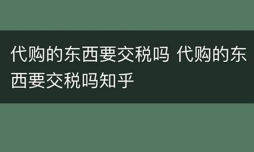 代购的东西要交税吗 代购的东西要交税吗知乎