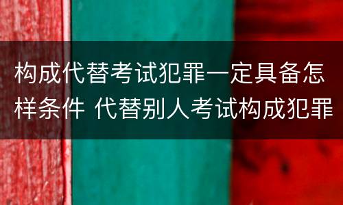 构成代替考试犯罪一定具备怎样条件 代替别人考试构成犯罪吗
