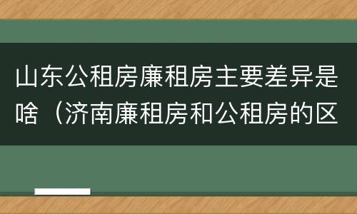 山东公租房廉租房主要差异是啥（济南廉租房和公租房的区别）