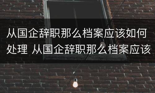 从国企辞职那么档案应该如何处理 从国企辞职那么档案应该如何处理呢