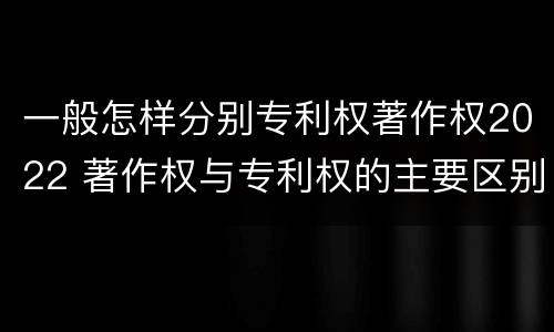 一般怎样分别专利权著作权2022 著作权与专利权的主要区别