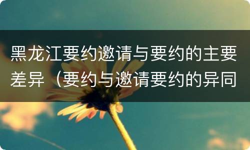 黑龙江要约邀请与要约的主要差异（要约与邀请要约的异同）