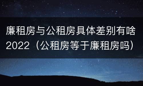 廉租房与公租房具体差别有啥2022（公租房等于廉租房吗）