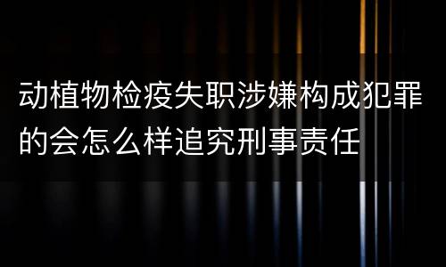 动植物检疫失职涉嫌构成犯罪的会怎么样追究刑事责任