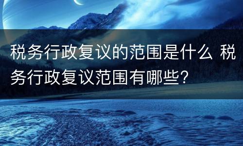 税务行政复议的范围是什么 税务行政复议范围有哪些?