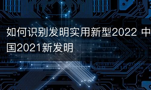 如何识别发明实用新型2022 中国2021新发明