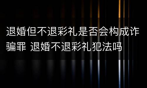 退婚但不退彩礼是否会构成诈骗罪 退婚不退彩礼犯法吗