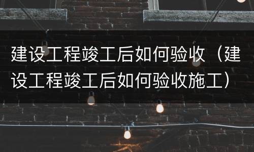 建设工程竣工后如何验收（建设工程竣工后如何验收施工）