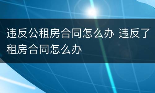 违反公租房合同怎么办 违反了租房合同怎么办
