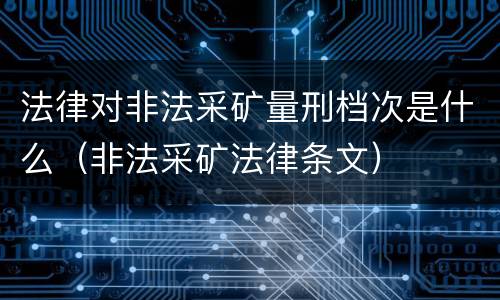法律对非法采矿量刑档次是什么（非法采矿法律条文）