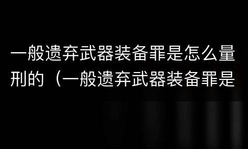 一般遗弃武器装备罪是怎么量刑的（一般遗弃武器装备罪是怎么量刑的标准）