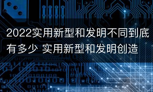 2022实用新型和发明不同到底有多少 实用新型和发明创造