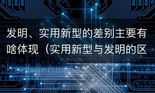 发明、实用新型的差别主要有啥体现（实用新型与发明的区别有哪些）