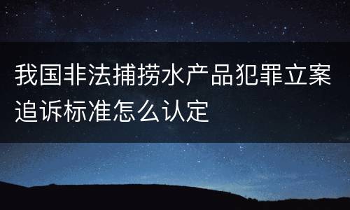 我国非法捕捞水产品犯罪立案追诉标准怎么认定