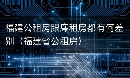 福建公租房跟廉租房都有何差别（福建省公租房）