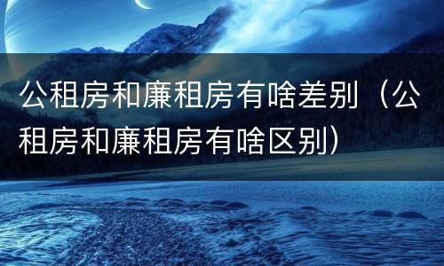 公租房和廉租房有啥差别（公租房和廉租房有啥区别）