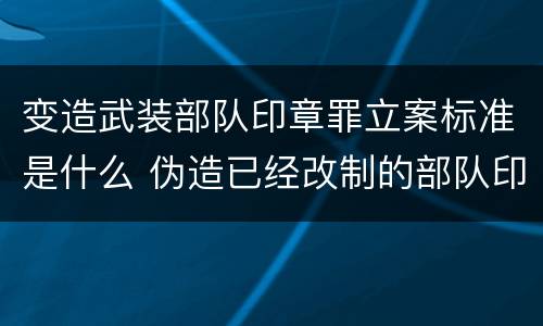 变造武装部队印章罪立案标准是什么 伪造已经改制的部队印章