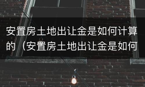 安置房土地出让金是如何计算的（安置房土地出让金是如何计算的呢）