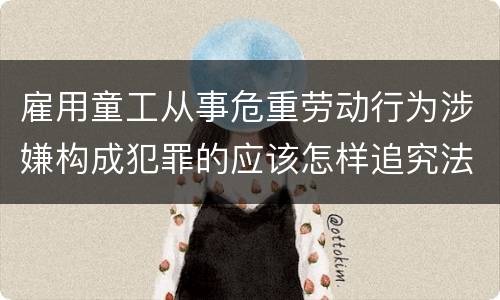 雇用童工从事危重劳动行为涉嫌构成犯罪的应该怎样追究法律责任