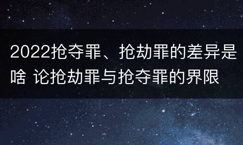 2022抢夺罪、抢劫罪的差异是啥 论抢劫罪与抢夺罪的界限