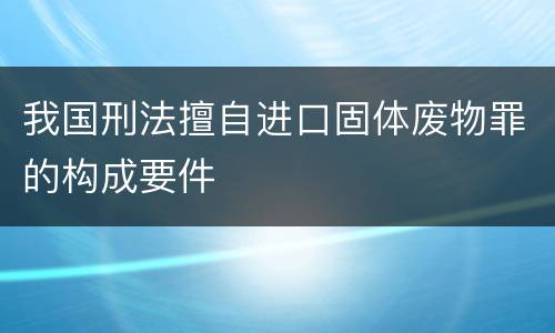 我国刑法擅自进口固体废物罪的构成要件