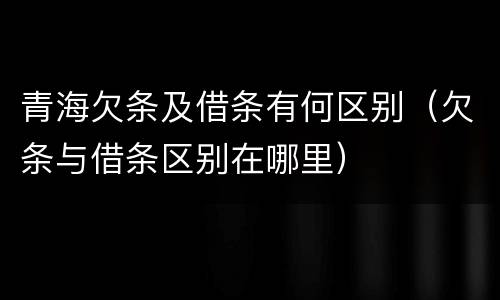 青海欠条及借条有何区别（欠条与借条区别在哪里）