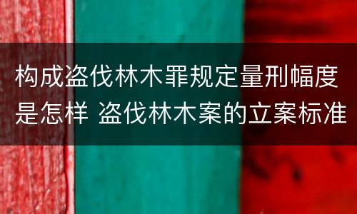 构成盗伐林木罪规定量刑幅度是怎样 盗伐林木案的立案标准及定罪与量刑