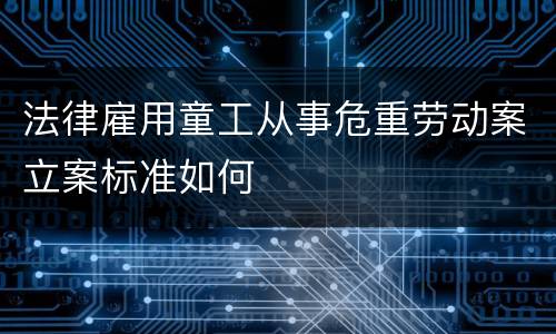 法律雇用童工从事危重劳动案立案标准如何