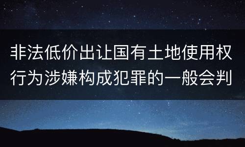 非法低价出让国有土地使用权行为涉嫌构成犯罪的一般会判多长时间