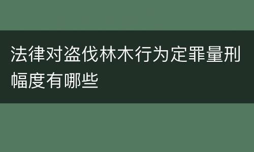 法律对盗伐林木行为定罪量刑幅度有哪些
