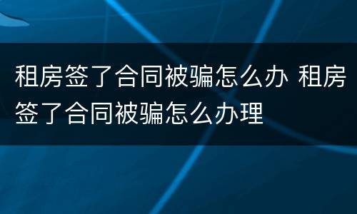 租房签了合同被骗怎么办 租房签了合同被骗怎么办理
