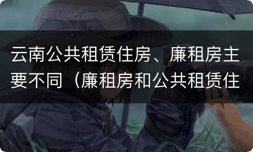 云南公共租赁住房、廉租房主要不同（廉租房和公共租赁住房的区别）