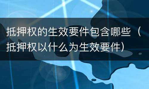 抵押权的生效要件包含哪些（抵押权以什么为生效要件）