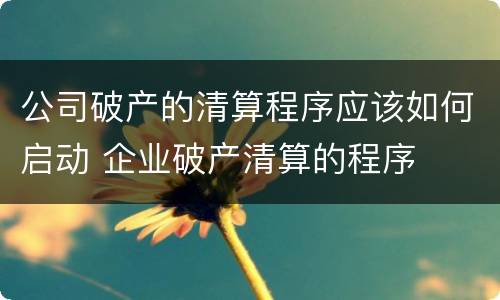 公司破产的清算程序应该如何启动 企业破产清算的程序