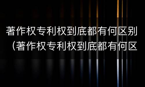 著作权专利权到底都有何区别（著作权专利权到底都有何区别呢）