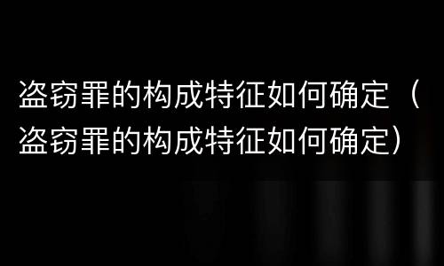 盗窃罪的构成特征如何确定（盗窃罪的构成特征如何确定）