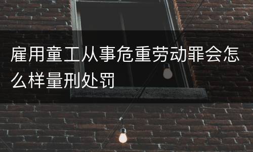 雇用童工从事危重劳动罪会怎么样量刑处罚