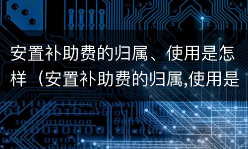安置补助费的归属、使用是怎样（安置补助费的归属,使用是怎样计算的）