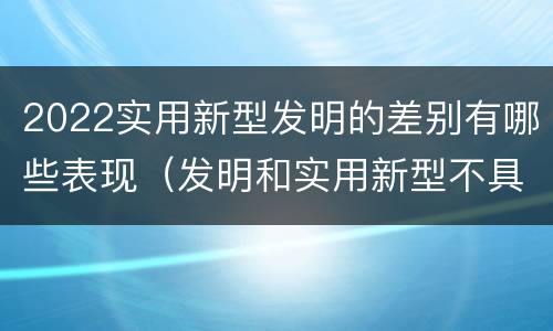 2022实用新型发明的差别有哪些表现（发明和实用新型不具有什么特性）