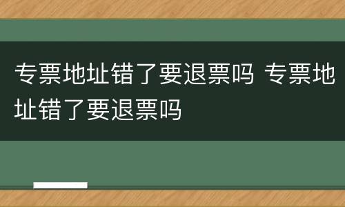 专票地址错了要退票吗 专票地址错了要退票吗