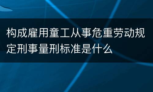 构成雇用童工从事危重劳动规定刑事量刑标准是什么