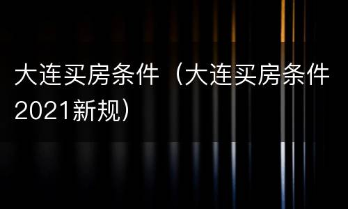 大连买房条件（大连买房条件2021新规）