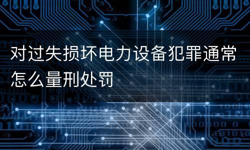 对过失损坏电力设备犯罪通常怎么量刑处罚