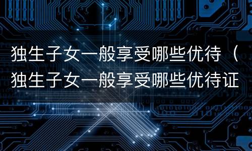 独生子女一般享受哪些优待（独生子女一般享受哪些优待证）