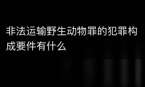 非法运输野生动物罪的犯罪构成要件有什么