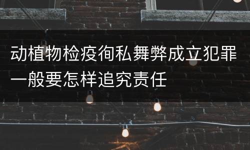 动植物检疫徇私舞弊成立犯罪一般要怎样追究责任