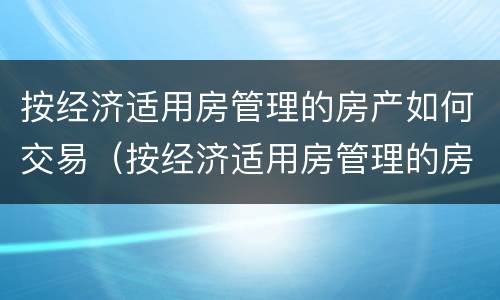 按经济适用房管理的房产如何交易（按经济适用房管理的房子怎么交易）