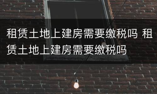 租赁土地上建房需要缴税吗 租赁土地上建房需要缴税吗