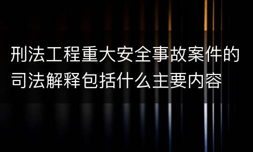 刑法工程重大安全事故案件的司法解释包括什么主要内容